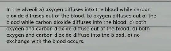 In the alveoli a) oxygen diffuses into the blood while carbon dioxide diffuses out of the blood. b) oxygen diffuses out of the blood while carbon dioxide diffuses into the blood. c) both oxygen and carbon dioxide diffuse out of the blood. d) both oxygen and carbon dioxide diffuse into the blood. e) no exchange with the blood occurs.