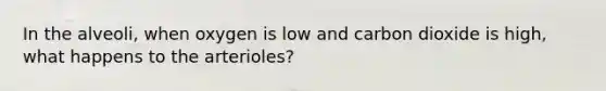 In the alveoli, when oxygen is low and carbon dioxide is high, what happens to the arterioles?