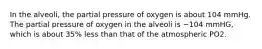 In the alveoli, the partial pressure of oxygen is about 104 mmHg. The partial pressure of oxygen in the alveoli is ~104 mmHG, which is about 35% less than that of the atmospheric PO2.