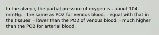 In the alveoli, the partial pressure of oxygen is - about 104 mmHg. - the same as PO2 for venous blood. - equal with that in the tissues. - lower than the PO2 of venous blood. - much higher than the PO2 for arterial blood.