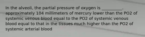 In the alveoli, the partial pressure of oxygen is __________. approximately 104 millimeters of mercury lower than the PO2 of systemic venous blood equal to the PO2 of systemic venous blood equal to that in the tissues much higher than the PO2 of systemic arterial blood