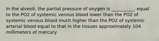 In the alveoli, the partial pressure of oxygen is __________. equal to the PO2 of systemic venous blood lower than the PO2 of systemic venous blood much higher than the PO2 of systemic arterial blood equal to that in the tissues approximately 104 millimeters of mercury