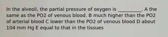 In the alveoli, the partial pressure of oxygen is __________. A the same as the PO2 of venous blood. B much higher than the PO2 of arterial blood C lower than the PO2 of venous blood D about 104 mm Hg E equal to that in the tissues