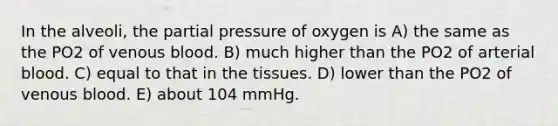 In the alveoli, the partial pressure of oxygen is A) the same as the PO2 of venous blood. B) much higher than the PO2 of arterial blood. C) equal to that in the tissues. D) lower than the PO2 of venous blood. E) about 104 mmHg.