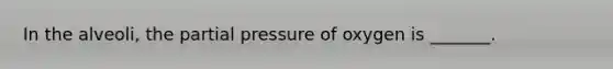 In the alveoli, the partial pressure of oxygen is _______.