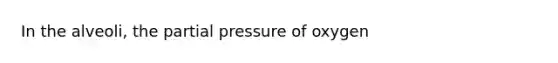 In the alveoli, the partial pressure of oxygen