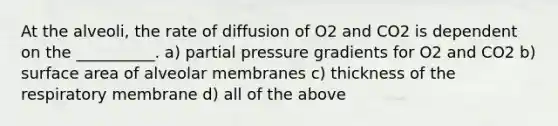 At the alveoli, the rate of diffusion of O2 and CO2 is dependent on the __________. a) partial pressure gradients for O2 and CO2 b) surface area of alveolar membranes c) thickness of the respiratory membrane d) all of the above