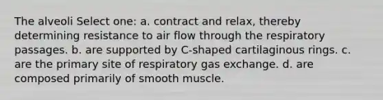 The alveoli Select one: a. contract and relax, thereby determining resistance to air flow through the respiratory passages. b. are supported by C-shaped cartilaginous rings. c. are the primary site of respiratory gas exchange. d. are composed primarily of smooth muscle.