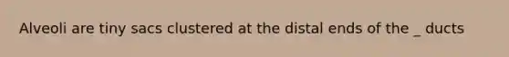 Alveoli are tiny sacs clustered at the distal ends of the _ ducts