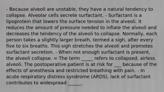 - Because alveoli are unstable, they have a natural tendency to collapse. Alveolar cells secrete surfactant. - Surfactant is a lipoprotein that lowers the surface tension in the alveoli. It reduces the amount of pressure needed to inflate the alveoli and decreases the tendency of the alveoli to collapse. Normally, each person takes a slightly larger breath, termed a sigh, after every five to six breaths. This sigh stretches the alveoli and promotes surfactant secretion. - When not enough surfactant is present, the alveoli collapse. = The term _____ refers to collapsed, airless alveoli. The postoperative patient is at risk for ___ because of the effects of anesthesia and restricted breathing with pain. - In acute respiratory distress syndrome (ARDS), lack of surfactant contributes to widespread ______.