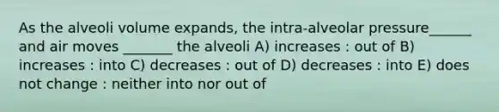 As the alveoli volume expands, the intra-alveolar pressure______ and air moves _______ the alveoli A) increases : out of B) increases : into C) decreases : out of D) decreases : into E) does not change : neither into nor out of