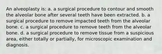 An alveoplasty is: a. a surgical procedure to contour and smooth the alveolar bone after several teeth have been extracted. b. a surgical procedure to remove impacted teeth from the alveolar bone. c. a surgical procedure to remove teeth from the alveolar bone. d. a surgical procedure to remove tissue from a suspicious area, either totally or partially, for microscopic examination and diagnosis.