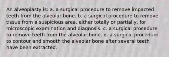 An alveoplasty is: a. a surgical procedure to remove impacted teeth from the alveolar bone. b. a surgical procedure to remove tissue from a suspicious area, either totally or partially, for microscopic examination and diagnosis. c. a surgical procedure to remove teeth from the alveolar bone. d. a surgical procedure to contour and smooth the alveolar bone after several teeth have been extracted.