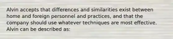 Alvin accepts that differences and similarities exist between home and foreign personnel and practices, and that the company should use whatever techniques are most effective. Alvin can be described as: