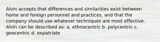 Alvin accepts that differences and similarities exist between home and foreign personnel and practices, and that the company should use whatever techniques are most effective. Alvin can be described as: a. ethnocentric b. polycentric c. geocentric d. expatriate