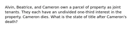 Alvin, Beatrice, and Cameron own a parcel of property as joint tenants. They each have an undivided one-third interest in the property. Cameron dies. What is the state of title after Cameron's death?