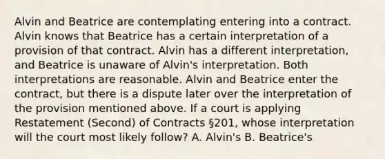 Alvin and Beatrice are contemplating entering into a contract. Alvin knows that Beatrice has a certain interpretation of a provision of that contract. Alvin has a different interpretation, and Beatrice is unaware of Alvin's interpretation. Both interpretations are reasonable. Alvin and Beatrice enter the contract, but there is a dispute later over the interpretation of the provision mentioned above. If a court is applying Restatement (Second) of Contracts §201, whose interpretation will the court most likely follow? A. Alvin's B. Beatrice's