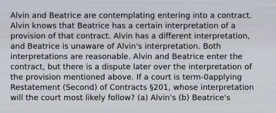 Alvin and Beatrice are contemplating entering into a contract. Alvin knows that Beatrice has a certain interpretation of a provision of that contract. Alvin has a different interpretation, and Beatrice is unaware of Alvin's interpretation. Both interpretations are reasonable. Alvin and Beatrice enter the contract, but there is a dispute later over the interpretation of the provision mentioned above. If a court is term-0applying Restatement (Second) of Contracts §201, whose interpretation will the court most likely follow? (a) Alvin's (b) Beatrice's