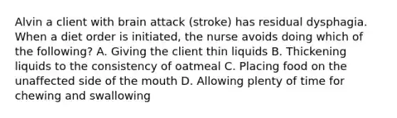 Alvin a client with brain attack (stroke) has residual dysphagia. When a diet order is initiated, the nurse avoids doing which of the following? A. Giving the client thin liquids B. Thickening liquids to the consistency of oatmeal C. Placing food on the unaffected side of the mouth D. Allowing plenty of time for chewing and swallowing