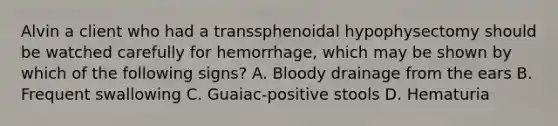 Alvin a client who had a transsphenoidal hypophysectomy should be watched carefully for hemorrhage, which may be shown by which of the following signs? A. Bloody drainage from the ears B. Frequent swallowing C. Guaiac-positive stools D. Hematuria