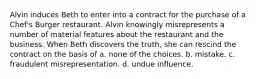 Alvin induces Beth to enter into a contract for the purchase of a Chef's Burger restaurant. Alvin knowingly misrepresents a number of material features about the restaurant and the business. When Beth discovers the truth, she can rescind the contract on the basis of a. none of the choices. b. mistake. c. fraudulent misrepresentation. d. undue influence.