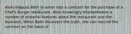 Alvin induces Beth to enter into a contract for the purchase of a Chef's Burger restaurant. Alvin knowingly misrepresents a number of material features about the restaurant and the business. When Beth discovers the truth, she can rescind the contract on the basis of