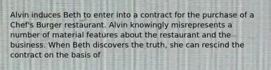 Alvin induces Beth to enter into a contract for the purchase of a Chef's Burger restaurant. Alvin knowingly misrepresents a number of material features about the restaurant and the business. When Beth discovers the truth, she can rescind the contract on the basis of