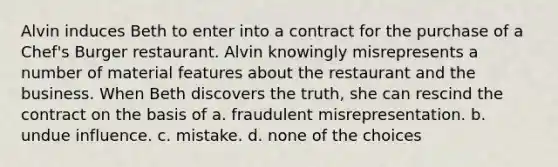 Alvin induces Beth to enter into a contract for the purchase of a Chef's Burger restaurant. Alvin knowingly misrepresents a number of material features about the restaurant and the business. When Beth discovers the truth, she can rescind the contract on the basis of a. fraudulent misrepresentation. b. undue influence. c. mistake. d. none of the choices