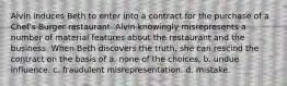 Alvin induces Beth to enter into a contract for the purchase of a Chef's Burger restaurant. Alvin knowingly misrepresents a number of material features about the restaurant and the business. When Beth discovers the truth, she can rescind the contract on the basis of a. none of the choices. b. undue influence. c. fraudulent misrepresentation. d. mistake.