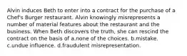 Alvin induces Beth to enter into a contract for the purchase of a Chef's Burger restaurant. Alvin knowingly misrepresents a number of material features about the restaurant and the business. When Beth discovers the truth, she can rescind the contract on the basis of a.none of the choices. b.mistake. c.undue influence. d.fraudulent misrepresentation.