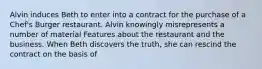 Alvin induces Beth to enter into a contract for the purchase of a Chef's Burger restaurant. Alvin knowingly misrepresents a number of material Features about the restaurant and the business. When Beth discovers the truth, she can rescind the contract on the basis of