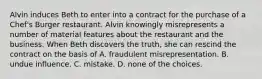 Alvin induces Beth to enter into a contract for the purchase of a Chef's Burger restaurant. Alvin knowingly misrepresents a number of material features about the restaurant and the business. When Beth discovers the truth, she can rescind the contract on the basis of A. fraudulent misrepresentation. B. undue influence. C. mistake. D. none of the choices.