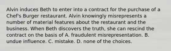 Alvin induces Beth to enter into a contract for the purchase of a Chef's Burger restaurant. Alvin knowingly misrepresents a number of material features about the restaurant and the business. When Beth discovers the truth, she can rescind the contract on the basis of A. fraudulent misrepresentation. B. undue influence. C. mistake. D. none of the choices.