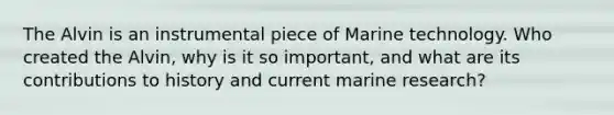 The Alvin is an instrumental piece of Marine technology. Who created the Alvin, why is it so important, and what are its contributions to history and current marine research?