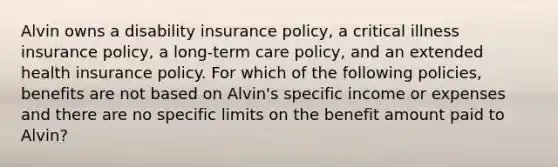 Alvin owns a disability insurance policy, a critical illness insurance policy, a long-term care policy, and an extended health insurance policy. For which of the following policies, benefits are not based on Alvin's specific income or expenses and there are no specific limits on the benefit amount paid to Alvin?