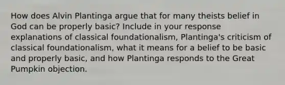 How does Alvin Plantinga argue that for many theists belief in God can be properly basic? Include in your response explanations of classical foundationalism, Plantinga's criticism of classical foundationalism, what it means for a belief to be basic and properly basic, and how Plantinga responds to the Great Pumpkin objection.