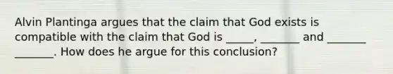 Alvin Plantinga argues that the claim that God exists is compatible with the claim that God is _____, _______ and _______ _______. How does he argue for this conclusion?