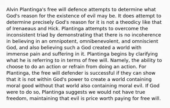 Alvin Plantinga's free will defence attempts to determine what God's reason for the existence of evil may be. It does attempt to determine precisely God's reason for it is not a theodicy like that of Irenaeaus and Hick. Plantinga attempts to overcome the inconsistent triad by demonstrating that there is no incoherence in believing in an omnipotent, omnibenevolent, and omniscient God, and also believing such a God created a world with immense pain and suffering in it. Plantinga begins by clarifying what he is referring to in terms of free will. Namely, the ability to choose to do an action or refrain from doing an action. For Plantinga, the free will defender is successful if they can show that it is not within God's power to create a world containing moral good without that world also containing moral evil. If God were to do so, Plantinga suggests we would not have true freedom, maintaining that evil is price worth paying for free will.