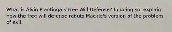 What is Alvin Plantinga's Free Will Defense? In doing so, explain how the free will defense rebuts Mackie's version of the problem of evil.