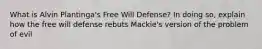 What is Alvin Plantinga's Free Will Defense? In doing so, explain how the free will defense rebuts Mackie's version of the problem of evil