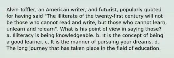 Alvin Toffler, an American writer, and futurist, popularly quoted for having said "The illiterate of the twenty-first century will not be those who cannot read and write, but those who cannot learn, unlearn and relearn". What is his point of view in saying those? a. Illiteracy is being knowledgeable. b. It is the concept of being a good learner. c. It is the manner of pursuing your dreams. d. The long journey that has taken place in the field of education.