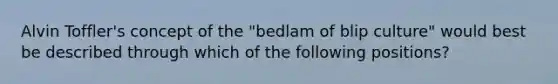 Alvin Toffler's concept of the "bedlam of blip culture" would best be described through which of the following positions?