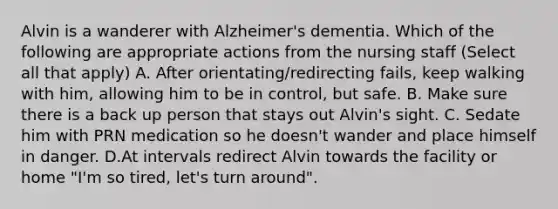 Alvin is a wanderer with Alzheimer's dementia. Which of the following are appropriate actions from the nursing staff (Select all that apply) A. After orientating/redirecting fails, keep walking with him, allowing him to be in control, but safe. B. Make sure there is a back up person that stays out Alvin's sight. C. Sedate him with PRN medication so he doesn't wander and place himself in danger. D.At intervals redirect Alvin towards the facility or home "I'm so tired, let's turn around".