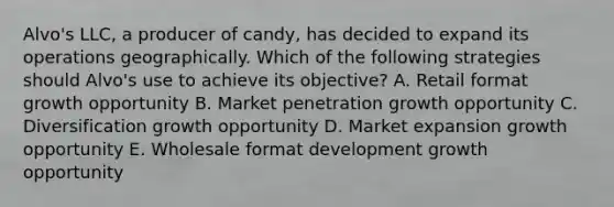 Alvo's LLC, a producer of candy, has decided to expand its operations geographically. Which of the following strategies should Alvo's use to achieve its objective? A. Retail format growth opportunity B. Market penetration growth opportunity C. Diversification growth opportunity D. Market expansion growth opportunity E. Wholesale format development growth opportunity