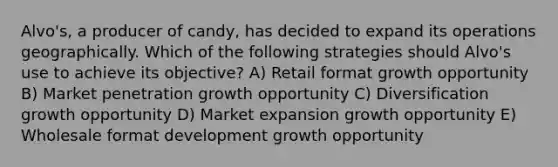 Alvo's, a producer of candy, has decided to expand its operations geographically. Which of the following strategies should Alvo's use to achieve its objective? A) Retail format growth opportunity B) Market penetration growth opportunity C) Diversification growth opportunity D) Market expansion growth opportunity E) Wholesale format development growth opportunity