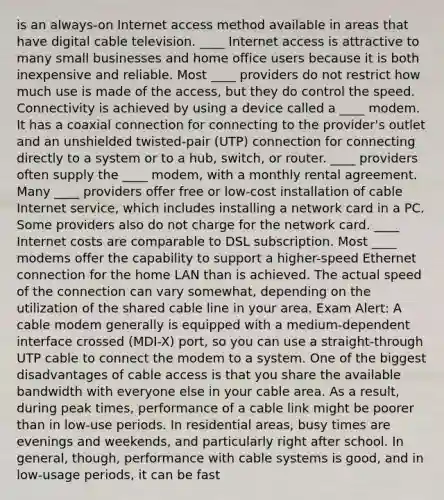 is an always-on Internet access method available in areas that have digital cable television. ____ Internet access is attractive to many small businesses and home office users because it is both inexpensive and reliable. Most ____ providers do not restrict how much use is made of the access, but they do control the speed. Connectivity is achieved by using a device called a ____ modem. It has a coaxial connection for connecting to the provider's outlet and an unshielded twisted-pair (UTP) connection for connecting directly to a system or to a hub, switch, or router. ____ providers often supply the ____ modem, with a monthly rental agreement. Many ____ providers offer free or low-cost installation of cable Internet service, which includes installing a network card in a PC. Some providers also do not charge for the network card. ____ Internet costs are comparable to DSL subscription. Most ____ modems offer the capability to support a higher-speed Ethernet connection for the home LAN than is achieved. The actual speed of the connection can vary somewhat, depending on the utilization of the shared cable line in your area. Exam Alert: A cable modem generally is equipped with a medium-dependent interface crossed (MDI-X) port, so you can use a straight-through UTP cable to connect the modem to a system. One of the biggest disadvantages of cable access is that you share the available bandwidth with everyone else in your cable area. As a result, during peak times, performance of a cable link might be poorer than in low-use periods. In residential areas, busy times are evenings and weekends, and particularly right after school. In general, though, performance with cable systems is good, and in low-usage periods, it can be fast