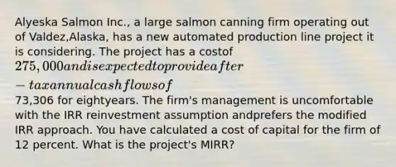 Alyeska Salmon Inc., a large salmon canning firm operating out of Valdez,Alaska, has a new automated production line project it is considering. The project has a costof 275,000 and is expected to provide after-tax annual cash flows of73,306 for eightyears. The firm's management is uncomfortable with the IRR reinvestment assumption andprefers the modified IRR approach. You have calculated a cost of capital for the firm of 12 percent. What is the project's MIRR?