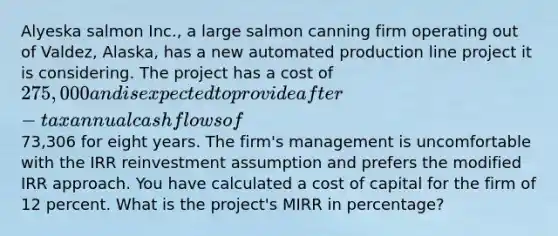 Alyeska salmon Inc., a large salmon canning firm operating out of Valdez, Alaska, has a new automated production line project it is considering. The project has a cost of 275,000 and is expected to provide after-tax annual cash flows of73,306 for eight years. The firm's management is uncomfortable with the IRR reinvestment assumption and prefers the modified IRR approach. You have calculated a cost of capital for the firm of 12 percent. What is the project's MIRR in percentage?