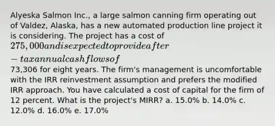 Alyeska Salmon Inc., a large salmon canning firm operating out of Valdez, Alaska, has a new automated production line project it is considering. The project has a cost of 275,000 and is expected to provide after-tax annual cash flows of73,306 for eight years. The firm's management is uncomfortable with the IRR reinvestment assumption and prefers the modified IRR approach. You have calculated a cost of capital for the firm of 12 percent. What is the project's MIRR? a. 15.0% b. 14.0% c. 12.0% d. 16.0% e. 17.0%