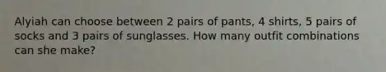 Alyiah can choose between 2 pairs of pants, 4 shirts, 5 pairs of socks and 3 pairs of sunglasses. How many outfit combinations can she make?